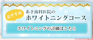 おすすめ あき歯科医院のホワイトニングコース ホワイトニングの詳細はこちら