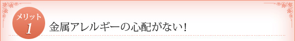 メリット1：　金属アレルギーの心配がない！