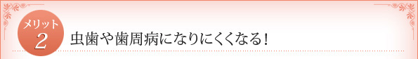 メリット2：　虫歯や歯周病になりにくくなる！